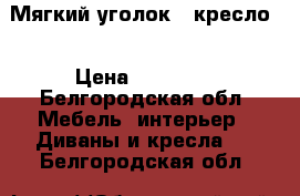 Мягкий уголок   кресло. › Цена ­ 32 000 - Белгородская обл. Мебель, интерьер » Диваны и кресла   . Белгородская обл.